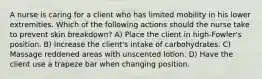 A nurse is caring for a client who has limited mobility in his lower extremities. Which of the following actions should the nurse take to prevent skin breakdown? A) Place the client in high-Fowler's position. B) Increase the client's intake of carbohydrates. C) Massage reddened areas with unscented lotion. D) Have the client use a trapeze bar when changing position.