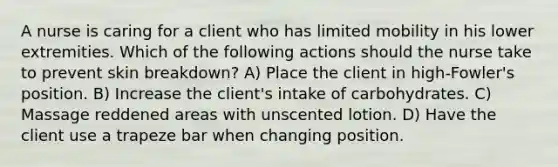 A nurse is caring for a client who has limited mobility in his lower extremities. Which of the following actions should the nurse take to prevent skin breakdown? A) Place the client in high-Fowler's position. B) Increase the client's intake of carbohydrates. C) Massage reddened areas with unscented lotion. D) Have the client use a trapeze bar when changing position.