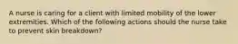 A nurse is caring for a client with limited mobility of the lower extremities. Which of the following actions should the nurse take to prevent skin breakdown?