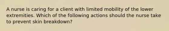 A nurse is caring for a client with limited mobility of the lower extremities. Which of the following actions should the nurse take to prevent skin breakdown?