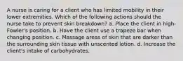 A nurse is caring for a client who has limited mobility in their lower extremities. Which of the following actions should the nurse take to prevent skin breakdown? a. Place the client in high-Fowler's position. b. Have the client use a trapeze bar when changing position. c. Massage areas of skin that are darker than the surrounding skin tissue with unscented lotion. d. Increase the client's intake of carbohydrates.