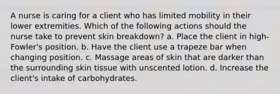 A nurse is caring for a client who has limited mobility in their lower extremities. Which of the following actions should the nurse take to prevent skin breakdown? a. Place the client in high-Fowler's position. b. Have the client use a trapeze bar when changing position. c. Massage areas of skin that are darker than the surrounding skin tissue with unscented lotion. d. Increase the client's intake of carbohydrates.