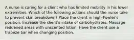 A nurse is caring for a client who has limited mobility in his lower extremities. Which of the following actions should the nurse take to prevent skin breakdown? Place the client in high-Fowler's position. Increase the client's intake of carbohydrates. Massage reddened areas with unscented lotion. Have the client use a trapeze bar when changing position.