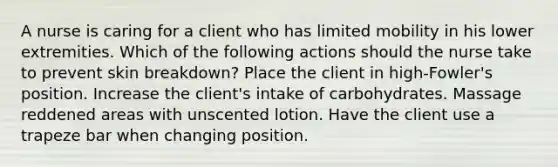 A nurse is caring for a client who has limited mobility in his lower extremities. Which of the following actions should the nurse take to prevent skin breakdown? Place the client in high-Fowler's position. Increase the client's intake of carbohydrates. Massage reddened areas with unscented lotion. Have the client use a trapeze bar when changing position.