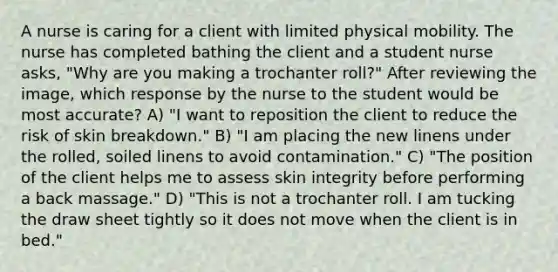 A nurse is caring for a client with limited physical mobility. The nurse has completed bathing the client and a student nurse asks, "Why are you making a trochanter roll?" After reviewing the image, which response by the nurse to the student would be most accurate? A) "I want to reposition the client to reduce the risk of skin breakdown." B) "I am placing the new linens under the rolled, soiled linens to avoid contamination." C) "The position of the client helps me to assess skin integrity before performing a back massage." D) "This is not a trochanter roll. I am tucking the draw sheet tightly so it does not move when the client is in bed."