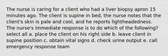 The nurse is caring for a client who had a liver biopsy apron 15 minutes ago. The client is supine in bed, the nurse notes that the client's skin is pale and cool, and he reports lightheadedness. The nurse's immediate response is to do which of the following? select all a. place the client on his right side b. leave client in supine position c. obtain vital signs d. check urine output e. call emergency response team