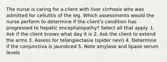 The nurse is caring for a client with liver cirrhosis who was admitted for cellulitis of the leg. Which assessments would the nurse perform to determine if the client's condition has progressed to hepatic encephalopathy? Select all that apply. 1. Ask if the client knows what day it is 2. Ask the client to extend the arms 3. Assess for telangiectasia (spider nevi) 4. Determine if the conjunctiva is jaundiced 5. Note amylase and lipase serum levels