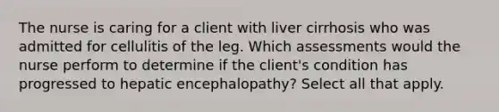 The nurse is caring for a client with liver cirrhosis who was admitted for cellulitis of the leg. Which assessments would the nurse perform to determine if the client's condition has progressed to hepatic encephalopathy? Select all that apply.