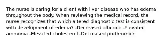 The nurse is caring for a client with liver disease who has edema throughout the body. When reviewing the medical record, the nurse recognizes that which altered diagnostic test is consistent with development of edema? -Decreased albumin -Elevated ammonia -Elevated cholesterol -Decreased prothrombin