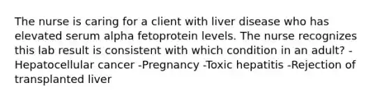 The nurse is caring for a client with liver disease who has elevated serum alpha fetoprotein levels. The nurse recognizes this lab result is consistent with which condition in an adult? -Hepatocellular cancer -Pregnancy -Toxic hepatitis -Rejection of transplanted liver