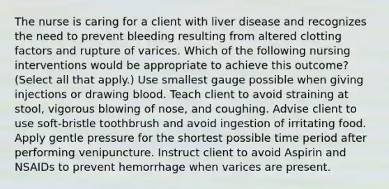 The nurse is caring for a client with liver disease and recognizes the need to prevent bleeding resulting from altered clotting factors and rupture of varices. Which of the following nursing interventions would be appropriate to achieve this outcome? (Select all that apply.) Use smallest gauge possible when giving injections or drawing blood. Teach client to avoid straining at stool, vigorous blowing of nose, and coughing. Advise client to use soft-bristle toothbrush and avoid ingestion of irritating food. Apply gentle pressure for the shortest possible time period after performing venipuncture. Instruct client to avoid Aspirin and NSAIDs to prevent hemorrhage when varices are present.