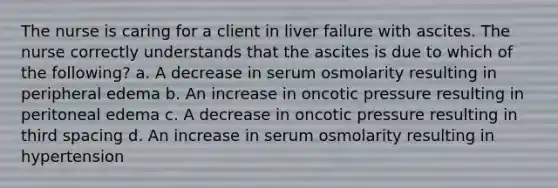 The nurse is caring for a client in liver failure with ascites. The nurse correctly understands that the ascites is due to which of the following? a. A decrease in serum osmolarity resulting in peripheral edema b. An increase in oncotic pressure resulting in peritoneal edema c. A decrease in oncotic pressure resulting in third spacing d. An increase in serum osmolarity resulting in hypertension