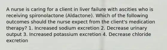 A nurse is caring for a client in liver failure with ascities who is receiving spironolactone (Aldactone). Which of the following outcomes should the nurse expect from the client's medication therapy? 1. Increased sodium excretion 2. Decrease urinary output 3. Increased potassium excretion 4. Decrease chloride excretion