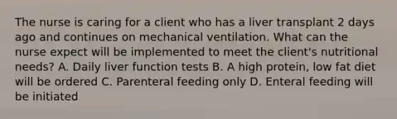 The nurse is caring for a client who has a liver transplant 2 days ago and continues on mechanical ventilation. What can the nurse expect will be implemented to meet the client's nutritional needs? A. Daily liver function tests B. A high protein, low fat diet will be ordered C. Parenteral feeding only D. Enteral feeding will be initiated