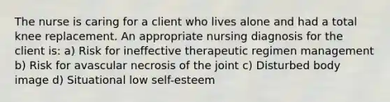 The nurse is caring for a client who lives alone and had a total knee replacement. An appropriate nursing diagnosis for the client is: a) Risk for ineffective therapeutic regimen management b) Risk for avascular necrosis of the joint c) Disturbed body image d) Situational low self-esteem