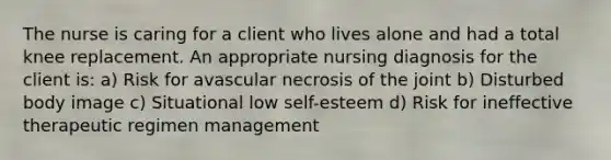 The nurse is caring for a client who lives alone and had a total knee replacement. An appropriate nursing diagnosis for the client is: a) Risk for avascular necrosis of the joint b) Disturbed body image c) Situational low self-esteem d) Risk for ineffective therapeutic regimen management