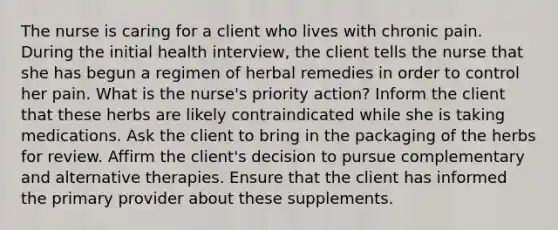 The nurse is caring for a client who lives with chronic pain. During the initial health interview, the client tells the nurse that she has begun a regimen of herbal remedies in order to control her pain. What is the nurse's priority action? Inform the client that these herbs are likely contraindicated while she is taking medications. Ask the client to bring in the packaging of the herbs for review. Affirm the client's decision to pursue complementary and alternative therapies. Ensure that the client has informed the primary provider about these supplements.