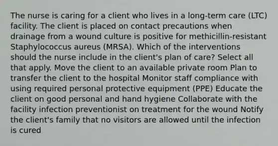 The nurse is caring for a client who lives in a long-term care (LTC) facility. The client is placed on contact precautions when drainage from a wound culture is positive for methicillin-resistant Staphylococcus aureus (MRSA). Which of the interventions should the nurse include in the client's plan of care? Select all that apply. Move the client to an available private room Plan to transfer the client to the hospital Monitor staff compliance with using required personal protective equipment (PPE) Educate the client on good personal and hand hygiene Collaborate with the facility infection preventionist on treatment for the wound Notify the client's family that no visitors are allowed until the infection is cured