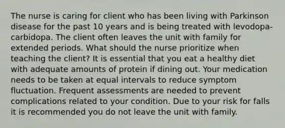 The nurse is caring for client who has been living with Parkinson disease for the past 10 years and is being treated with levodopa-carbidopa. The client often leaves the unit with family for extended periods. What should the nurse prioritize when teaching the client? It is essential that you eat a healthy diet with adequate amounts of protein if dining out. Your medication needs to be taken at equal intervals to reduce symptom fluctuation. Frequent assessments are needed to prevent complications related to your condition. Due to your risk for falls it is recommended you do not leave the unit with family.