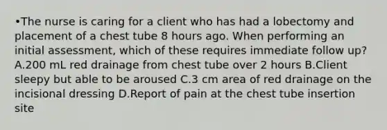 •The nurse is caring for a client who has had a lobectomy and placement of a chest tube 8 hours ago. When performing an initial assessment, which of these requires immediate follow up? A.200 mL red drainage from chest tube over 2 hours B.Client sleepy but able to be aroused C.3 cm area of red drainage on the incisional dressing D.Report of pain at the chest tube insertion site