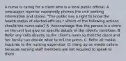 A nurse is caring for a client who is a local public official. A newspaper reporter repeatedly phones the unit seeking information and states, "The public has a right to know the health status of elected officials." Which of the following actions should the nurse take? A. Acknowledge that the person is a client on the unit but give no specific details of the client's condition. B. Refer any calls directly to the client's room so that the client and her family can decide what to tell the press. C. Refer all media inquiries to the nursing supervisor. D. Hang up on media callers because nursing staff members are not required to speak to them.