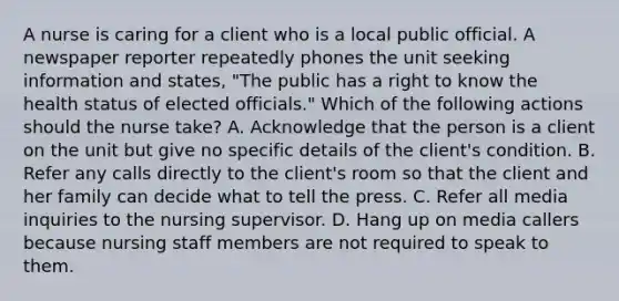 A nurse is caring for a client who is a local public official. A newspaper reporter repeatedly phones the unit seeking information and states, "The public has a right to know the health status of elected officials." Which of the following actions should the nurse take? A. Acknowledge that the person is a client on the unit but give no specific details of the client's condition. B. Refer any calls directly to the client's room so that the client and her family can decide what to tell the press. C. Refer all media inquiries to the nursing supervisor. D. Hang up on media callers because nursing staff members are not required to speak to them.