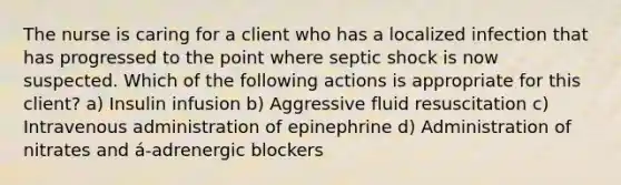 The nurse is caring for a client who has a localized infection that has progressed to the point where septic shock is now suspected. Which of the following actions is appropriate for this client? a) Insulin infusion b) Aggressive fluid resuscitation c) Intravenous administration of epinephrine d) Administration of nitrates and á-adrenergic blockers