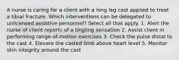 A nurse is caring for a client with a long leg cast applied to treat a tibial fracture. Which interventions can be delegated to unlicensed assistive personnel? Select all that apply. 1. Alert the nurse of client reports of a tingling sensation 2. Assist client in performing range-of-motion exercises 3. Check the pulse distal to the cast 4. Elevate the casted limb above heart level 5. Monitor skin integrity around the cast