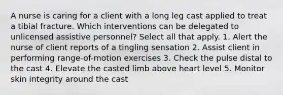 A nurse is caring for a client with a long leg cast applied to treat a tibial fracture. Which interventions can be delegated to unlicensed assistive personnel? Select all that apply. 1. Alert the nurse of client reports of a tingling sensation 2. Assist client in performing range-of-motion exercises 3. Check the pulse distal to the cast 4. Elevate the casted limb above heart level 5. Monitor skin integrity around the cast