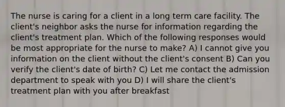 The nurse is caring for a client in a long term care facility. The client's neighbor asks the nurse for information regarding the client's treatment plan. Which of the following responses would be most appropriate for the nurse to make? A) I cannot give you information on the client without the client's consent B) Can you verify the client's date of birth? C) Let me contact the admission department to speak with you D) I will share the client's treatment plan with you after breakfast