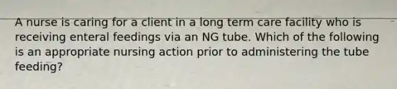 A nurse is caring for a client in a long term care facility who is receiving enteral feedings via an NG tube. Which of the following is an appropriate nursing action prior to administering the tube feeding?