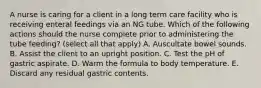 A nurse is caring for a client in a long term care facility who is receiving enteral feedings via an NG tube. Which of the following actions should the nurse complete prior to administering the tube feeding? (select all that apply) A. Auscultate bowel sounds. B. Assist the client to an upright position. C. Test the pH of gastric aspirate. D. Warm the formula to body temperature. E. Discard any residual gastric contents.