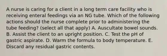 A nurse is caring for a client in a long term care facility who is receiving enteral feedings via an NG tube. Which of the following actions should the nurse complete prior to administering the tube feeding? (select all that apply) A. Auscultate bowel sounds. B. Assist the client to an upright position. C. Test the pH of gastric aspirate. D. Warm the formula to body temperature. E. Discard any residual gastric contents.