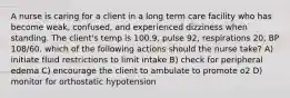 A nurse is caring for a client in a long term care facility who has become weak, confused, and experienced dizziness when standing. The client's temp is 100.9, pulse 92, respirations 20, BP 108/60. which of the following actions should the nurse take? A) initiate fluid restrictions to limit intake B) check for peripheral edema C) encourage the client to ambulate to promote o2 D) monitor for orthostatic hypotension