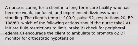 A nurse is caring for a client in a long term care facility who has become weak, confused, and experienced dizziness when standing. The client's temp is 100.9, pulse 92, respirations 20, BP 108/60. which of the following actions should the nurse take? A) initiate fluid restrictions to limit intake B) check for peripheral edema C) encourage the client to ambulate to promote o2 D) monitor for orthostatic hypotension