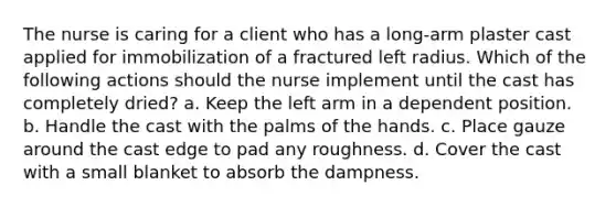 The nurse is caring for a client who has a long-arm plaster cast applied for immobilization of a fractured left radius. Which of the following actions should the nurse implement until the cast has completely dried? a. Keep the left arm in a dependent position. b. Handle the cast with the palms of the hands. c. Place gauze around the cast edge to pad any roughness. d. Cover the cast with a small blanket to absorb the dampness.