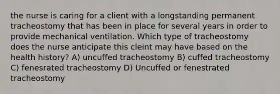 the nurse is caring for a client with a longstanding permanent tracheostomy that has been in place for several years in order to provide mechanical ventilation. Which type of tracheostomy does the nurse anticipate this cleint may have based on the health history? A) uncuffed tracheostomy B) cuffed tracheostomy C) fenesrated tracheostomy D) Uncuffed or fenestrated tracheostomy