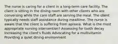 The nurse is caring for a client in a long-term care facility. The client is sitting in the dining room with other clients who are conversing while the care staff are serving the meal. The client typically needs staff assistance during mealtime. The nurse is aware that the client is suffering from apraxia. What is the most appropriate nursing intervention? Assessing for tooth decay Increasing the client's fluids Advocating for a multivitamin Providing a quiet dining environment