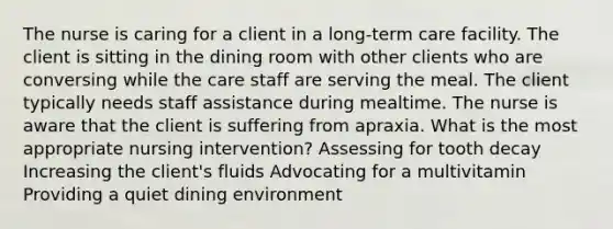 The nurse is caring for a client in a long-term care facility. The client is sitting in the dining room with other clients who are conversing while the care staff are serving the meal. The client typically needs staff assistance during mealtime. The nurse is aware that the client is suffering from apraxia. What is the most appropriate nursing intervention? Assessing for tooth decay Increasing the client's fluids Advocating for a multivitamin Providing a quiet dining environment