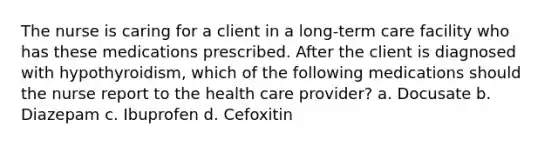 The nurse is caring for a client in a long-term care facility who has these medications prescribed. After the client is diagnosed with hypothyroidism, which of the following medications should the nurse report to the health care provider? a. Docusate b. Diazepam c. Ibuprofen d. Cefoxitin