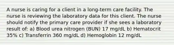 A nurse is caring for a client in a long-term care facility. The nurse is reviewing the laboratory data for this client. The nurse should notify the primary care provider if she sees a laboratory result of: a) Blood urea nitrogen (BUN) 17 mg/dL b) Hematocrit 35% c) Transferrin 360 mg/dL d) Hemoglobin 12 mg/dL