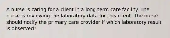 A nurse is caring for a client in a long-term care facility. The nurse is reviewing the laboratory data for this client. The nurse should notify the primary care provider if which laboratory result is observed?