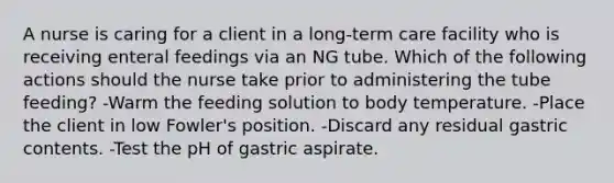 A nurse is caring for a client in a long-term care facility who is receiving enteral feedings via an NG tube. Which of the following actions should the nurse take prior to administering the tube feeding? -Warm the feeding solution to body temperature. -Place the client in low Fowler's position. -Discard any residual gastric contents. -Test the pH of gastric aspirate.