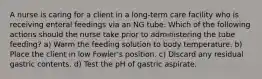 A nurse is caring for a client in a long-term care facility who is receiving enteral feedings via an NG tube. Which of the following actions should the nurse take prior to administering the tube feeding? a) Warm the feeding solution to body temperature. b) Place the client in low Fowler's position. c) Discard any residual gastric contents. d) Test the pH of gastric aspirate.