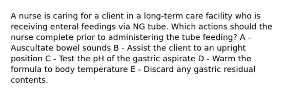 A nurse is caring for a client in a long-term care facility who is receiving enteral feedings via NG tube. Which actions should the nurse complete prior to administering the tube feeding? A - Auscultate bowel sounds B - Assist the client to an upright position C - Test the pH of the gastric aspirate D - Warm the formula to body temperature E - Discard any gastric residual contents.