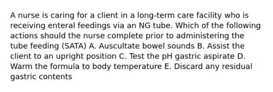 A nurse is caring for a client in a long-term care facility who is receiving enteral feedings via an NG tube. Which of the following actions should the nurse complete prior to administering the tube feeding (SATA) A. Auscultate bowel sounds B. Assist the client to an upright position C. Test the pH gastric aspirate D. Warm the formula to body temperature E. Discard any residual gastric contents