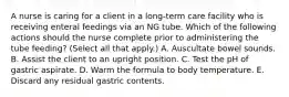 A nurse is caring for a client in a long-term care facility who is receiving enteral feedings via an NG tube. Which of the following actions should the nurse complete prior to administering the tube feeding? (Select all that apply.) A. Auscultate bowel sounds. B. Assist the client to an upright position. C. Test the pH of gastric aspirate. D. Warm the formula to body temperature. E. Discard any residual gastric contents.