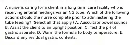 A nurse is caring for a client in a long-term care facility who is receiving enteral feedings via an NG tube. Which of the following actions should the nurse complete prior to administering the tube feeding? (Select all that apply.) A. Auscultate bowel sounds. B. Assist the client to an upright position. C. Test the pH of gastric aspirate. D. Warm the formula to body temperature. E. Discard any residual gastric contents.