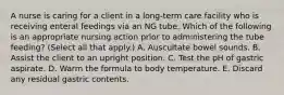 A nurse is caring for a client in a long-term care facility who is receiving enteral feedings via an NG tube. Which of the following is an appropriate nursing action prior to administering the tube feeding? (Select all that apply.) A. Auscultate bowel sounds. B. Assist the client to an upright position. C. Test the pH of gastric aspirate. D. Warm the formula to body temperature. E. Discard any residual gastric contents.