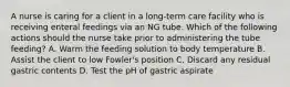 A nurse is caring for a client in a long-term care facility who is receiving enteral feedings via an NG tube. Which of the following actions should the nurse take prior to administering the tube feeding? A. Warm the feeding solution to body temperature B. Assist the client to low Fowler's position C. Discard any residual gastric contents D. Test the pH of gastric aspirate